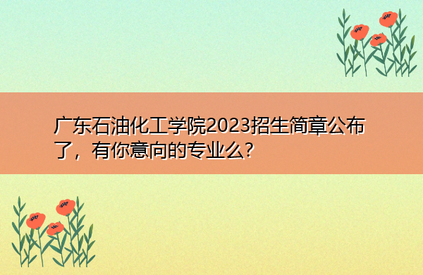 广东石油化工学院2023招生简章公布了，有你意向的专业么？