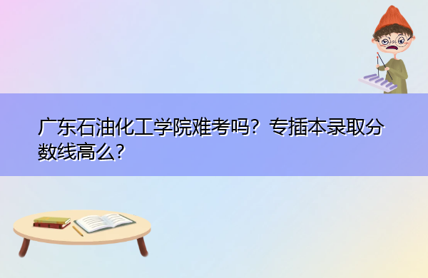 广东石油化工学院难考吗?专插本录取分数线高么? 广东石油化工学院难考吗?专插本录取分数线高么?