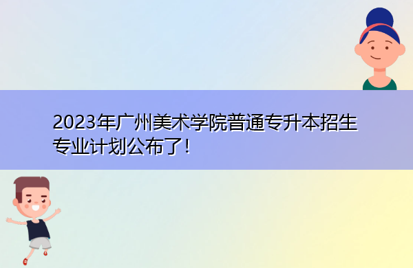 2023年广州美术学院普通专升本招生专业计划公布了！