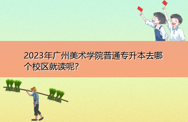 2023年广州美术学院普通专升本去哪个校区就读呢? 2023年广州美术学院普通专升本去哪个校区就读呢?