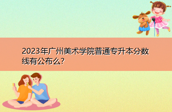 2023年广州美术学院普通专升本分数线有公布么? 2023年广州美术学院普通专升本分数线有公布么?