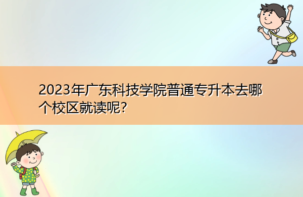 2023年广东科技学院普通专升本去哪个校区就读呢? 2023年广东科技学院普通专升本去哪个校区就读呢?
