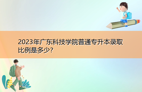 2023年广东科技学院普通专升本录取比例是多少? 2023年广东科技学院普通专升本录取比例是多少?