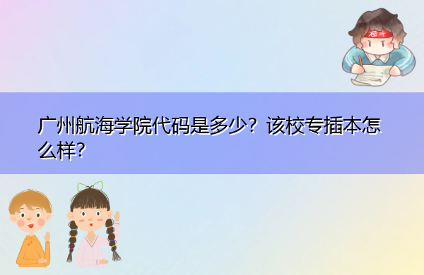 广州航海学院代码是多少?该校专插本怎么样? 广州航海学院代码是多少?该校专插本怎么样?