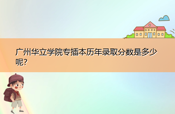 广州华立学院专插本历年录取分数是多少呢？
