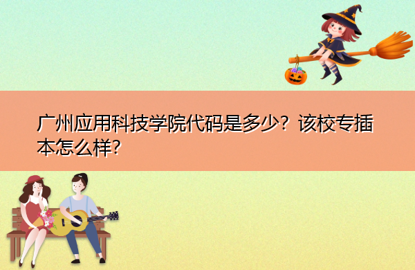 广州应用科技学院代码是多少?该校专插本怎么样? 广州应用科技学院代码是多少?该校专插本怎么样?