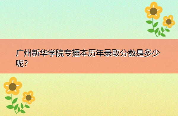 广州新华学院专插本历年录取分数是多少呢? 广州新华学院专插本历年录取分数是多少呢?