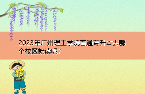 2023年广州理工学院普通专升本去哪个校区就读呢? 2023年广州理工学院普通专升本去哪个校区就读呢?
