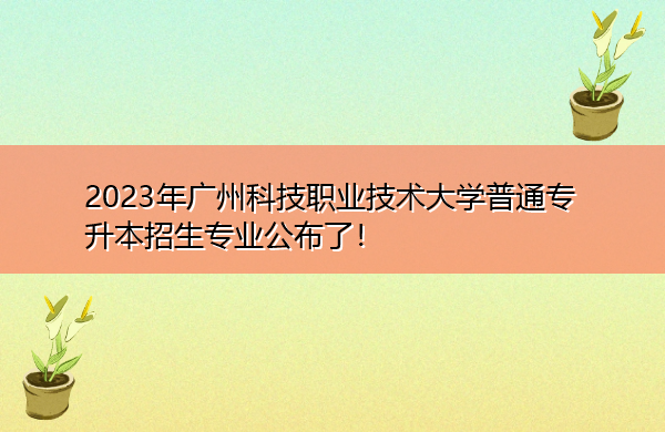 2023年广州科技职业技术大学普通专升本招生专业公布了！
