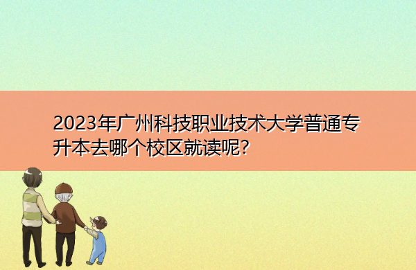 2023年广州科技职业技术大学普通专升本去哪个校区就读呢? 2023年广州科技职业技术大学普通专升本去哪个校区就读呢?