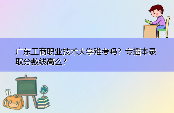 广东工商职业技术大学难考吗？专插本录取分数线高么？