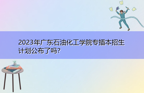 2023年广东石油化工学院专插本招生计划公布了吗? 2023年广东石油化工学院专插本招生计划公布了吗?