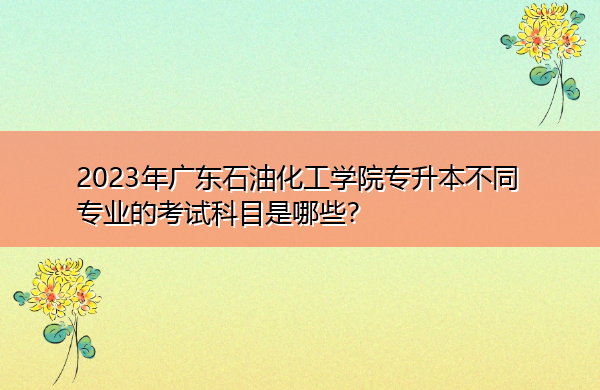 2023年广东石油化工学院专升本不同专业的考试科目是哪些? 2023年广东石油化工学院专升本不同专业的考试科目是哪些?