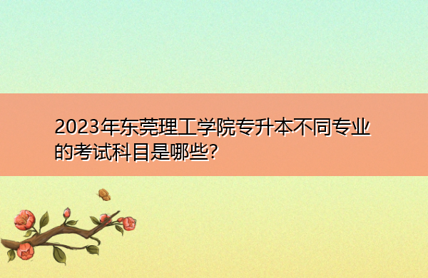 2023年东莞理工学院专升本不同专业的考试科目是哪些? 2023年东莞理工学院专升本不同专业的考试科目是哪些?