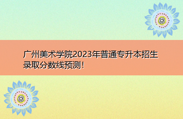 广州美术学院2023年普通专升本招生录取分数线预测! 广州美术学院2023年普通专升本招生录取分数线预测!