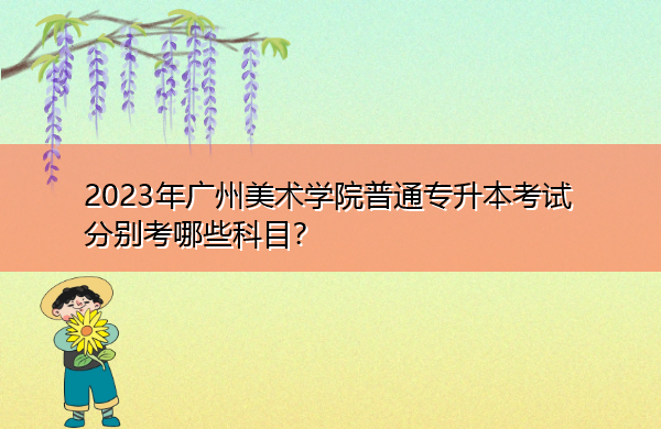 2023年广州美术学院普通专升本考试分别考哪些科目? 2023年广州美术学院普通专升本考试分别考哪些科目?