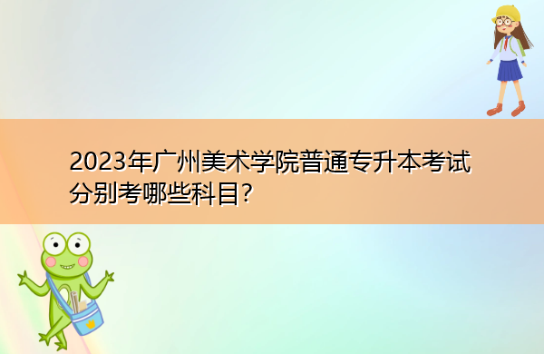 2023年广州美术学院普通专升本考试分别考哪些科目? 2023年广州美术学院普通专升本考试分别考哪些科目?