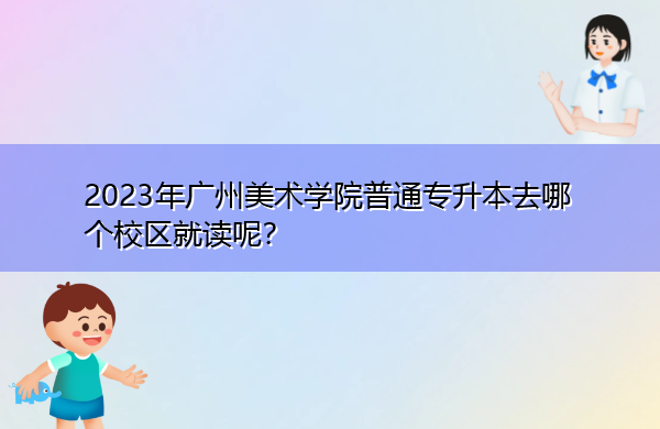 2023年广州美术学院普通专升本去哪个校区就读呢? 2023年广州美术学院普通专升本去哪个校区就读呢?