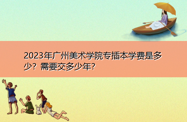2023年广州美术学院专插本学费是多少?需要交多少年? 2023年广州美术学院专插本学费是多少?需要交多少年?