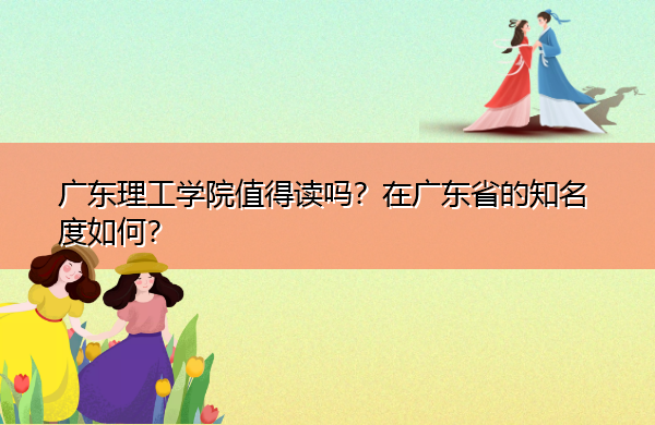 广东理工学院值得读吗?在广东省的知名度如何? 广东理工学院值得读吗?在广东省的知名度如何?