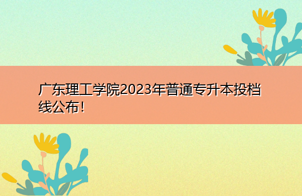 广东理工学院2023年普通专升本投档线公布! 广东理工学院2023年普通专升本投档线公布!