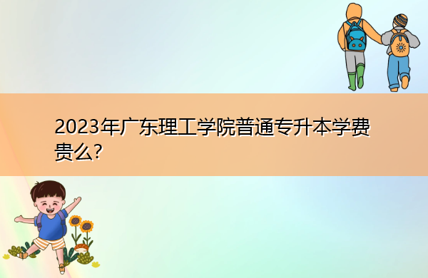 2023年广东理工学院普通专升本学费贵么? 2023年广东理工学院普通专升本学费贵么?