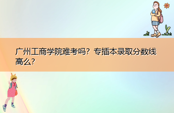 广州工商学院难考吗?专插本录取分数线高么? 广州工商学院难考吗?专插本录取分数线高么?