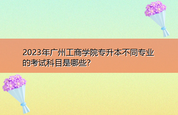 2023年广州工商学院专升本不同专业的考试科目是哪些? 2023年广州工商学院专升本不同专业的考试科目是哪些?