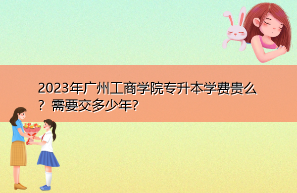 2023年广州工商学院专升本学费贵么?需要交多少年? 2023年广州工商学院专升本学费贵么?需要交多少年?