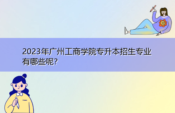 2023年广州工商学院专升本招生专业有哪些呢? 2023年广州工商学院专升本招生专业有哪些呢?