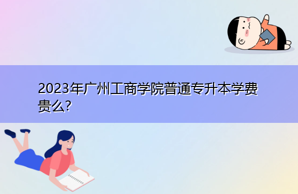 2023年广州工商学院普通专升本学费贵么? 2023年广州工商学院普通专升本学费贵么?