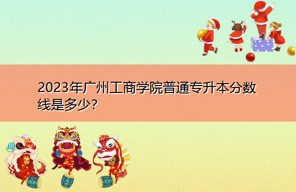 2023年广州工商学院普通专升本分数线是多少? 2023年广州工商学院普通专升本分数线是多少?