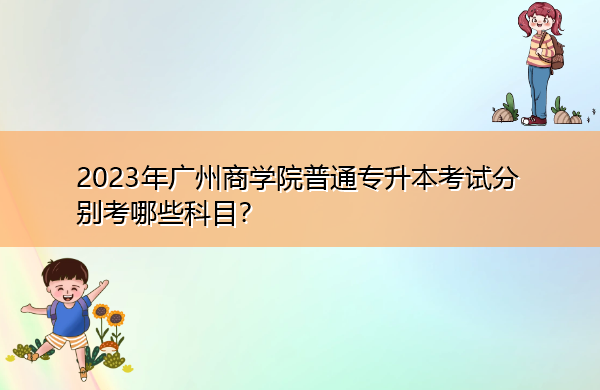 2023年广州商学院普通专升本考试分别考哪些科目? 2023年广州商学院普通专升本考试分别考哪些科目?