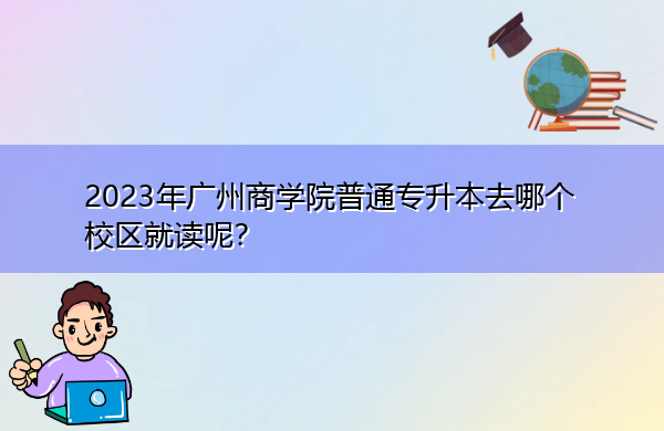 2023年广州商学院普通专升本去哪个校区就读呢？