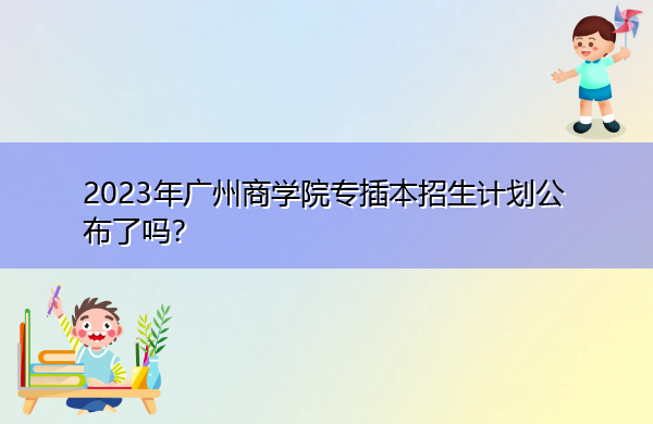 2023年广州商学院专插本招生计划公布了吗? 2023年广州商学院专插本招生计划公布了吗?
