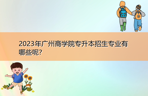 2023年广州商学院专升本招生专业有哪些呢? 2023年广州商学院专升本招生专业有哪些呢?