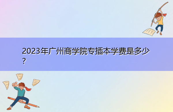 2023年广州商学院专插本学费是多少？