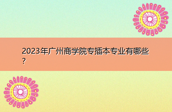 2023年广州商学院专插本专业有哪些? 2023年广州商学院专插本专业有哪些?