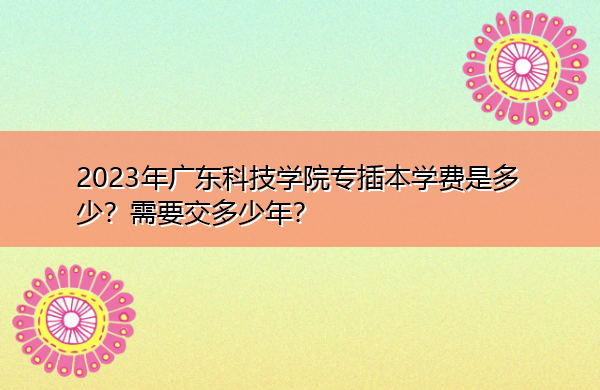 2023年广东科技学院专插本学费是多少?需要交多少年? 2023年广东科技学院专插本学费是多少?需要交多少年?