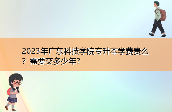 2023年广东科技学院专升本学费贵么?需要交多少年? 2023年广东科技学院专升本学费贵么?需要交多少年?