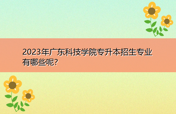 2023年广东科技学院专升本招生专业有哪些呢? 2023年广东科技学院专升本招生专业有哪些呢?