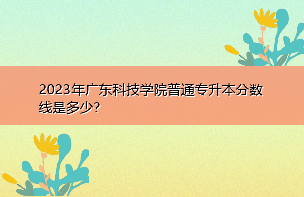 2023年广东科技学院普通专升本分数线是多少? 2023年广东科技学院普通专升本分数线是多少?