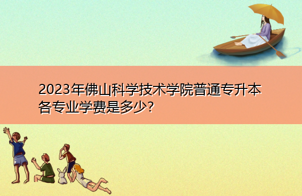 2023年佛山科学技术学院普通专升本各专业学费是多少? 2023年佛山科学技术学院普通专升本各专业学费是多少?