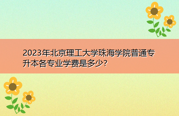 2023年北京理工大学珠海学院普通专升本各专业学费是多少? 2023年北京理工大学珠海学院普通专升本各专业学费是多少?
