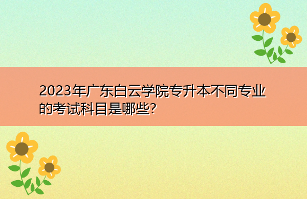 2023年广东白云学院专升本不同专业的考试科目是哪些? 2023年广东白云学院专升本不同专业的考试科目是哪些?