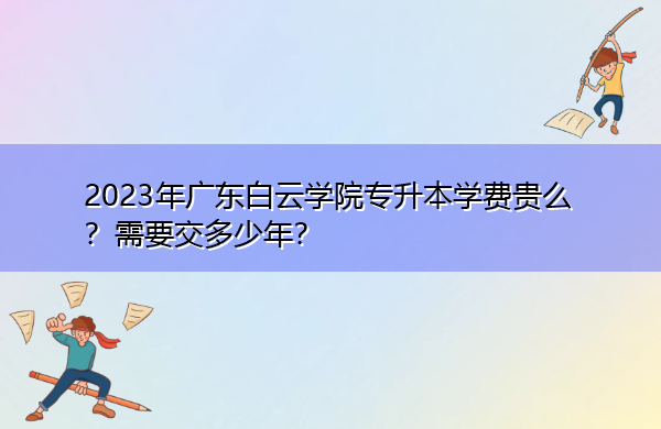 2023年广东白云学院专升本学费贵么?需要交多少年? 2023年广东白云学院专升本学费贵么?需要交多少年?
