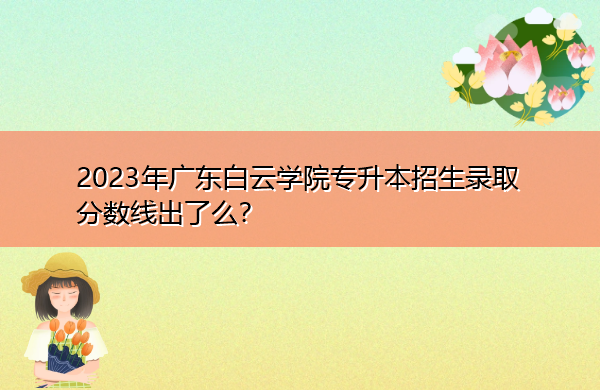 2023年广东白云学院专升本招生录取分数线出了么? 2023年广东白云学院专升本招生录取分数线出了么?