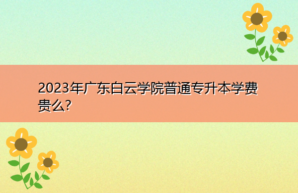 2023年广东白云学院普通专升本学费贵么? 2023年广东白云学院普通专升本学费贵么?