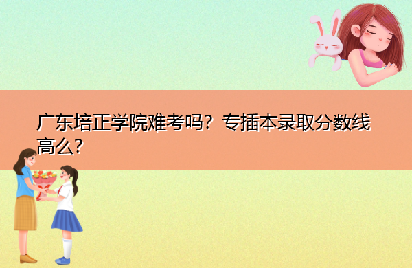 广东培正学院难考吗？专插本录取分数线高么？