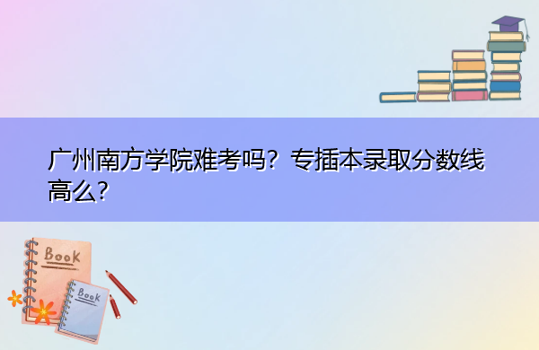 广州南方学院难考吗？专插本录取分数线高么？